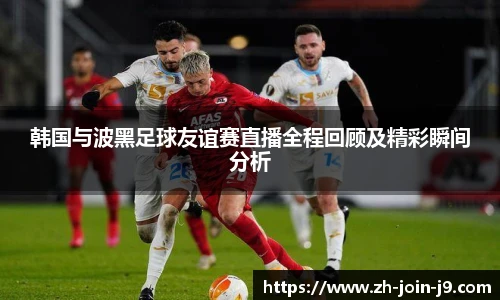 韩国与波黑足球友谊赛直播全程回顾及精彩瞬间分析